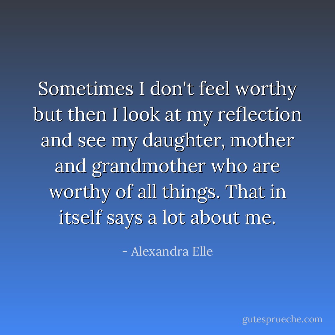Sometimes I don't feel worthy but then I look at my reflection and see my daughter, mother and grandmother who are worthy of all things. That in itself says a lot about me. - Alexandra Elle