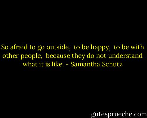 So afraid to go outside, <br />to be happy, <br />to be with other people, <br />because they do not understand what it is like. - Samantha Schutz