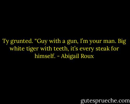 Ty grunted. “Guy with a gun, I’m your man. Big white tiger with teeth, it’s every steak for himself. - Abigail Roux