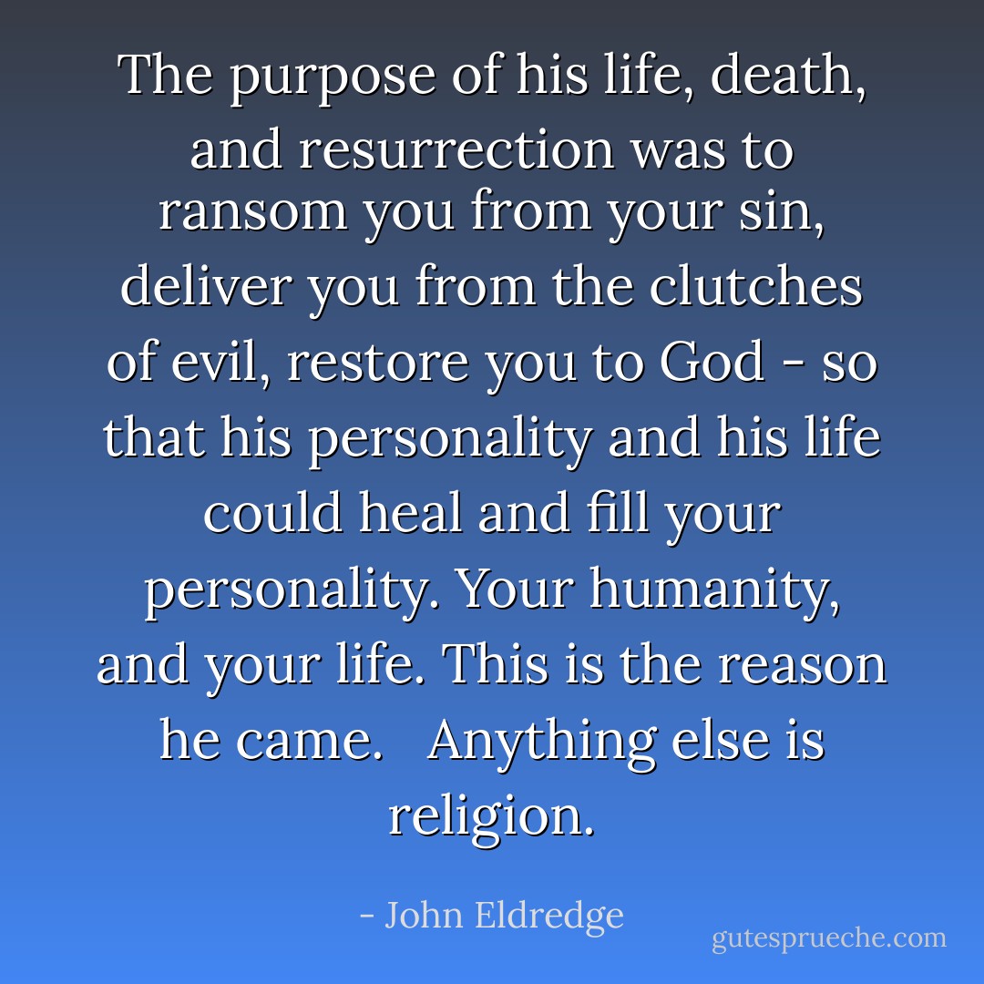 The purpose of his life, death, and resurrection was to ransom you from your sin, deliver you from the clutches of evil, restore you to God - so that his personality and his life could heal and fill your personality. Your humanity, and your life. This is the reason he came. <br /><br />Anything else is religion. - John Eldredge