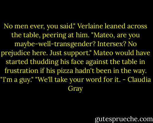 No men ever, you said." Verlaine leaned across the table, peering at him. "Mateo, are you maybe-well-transgender? Intersex? No prejudice here. Just support."<br />Mateo would have started thudding his face against the table in frustration if his pizza hadn't been in the way. "I'm a guy."<br />"We'll take your word for it. - Claudia Gray