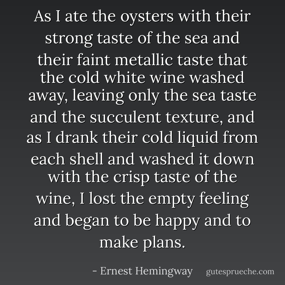 As I ate the oysters with their strong taste of the sea and their faint metallic taste that the cold white wine washed away, leaving only the sea taste and the succulent texture, and as I drank their cold liquid from each shell and washed it down with the crisp taste of the wine, I lost the empty feeling and began to be happy and to make plans. - Ernest Hemingway