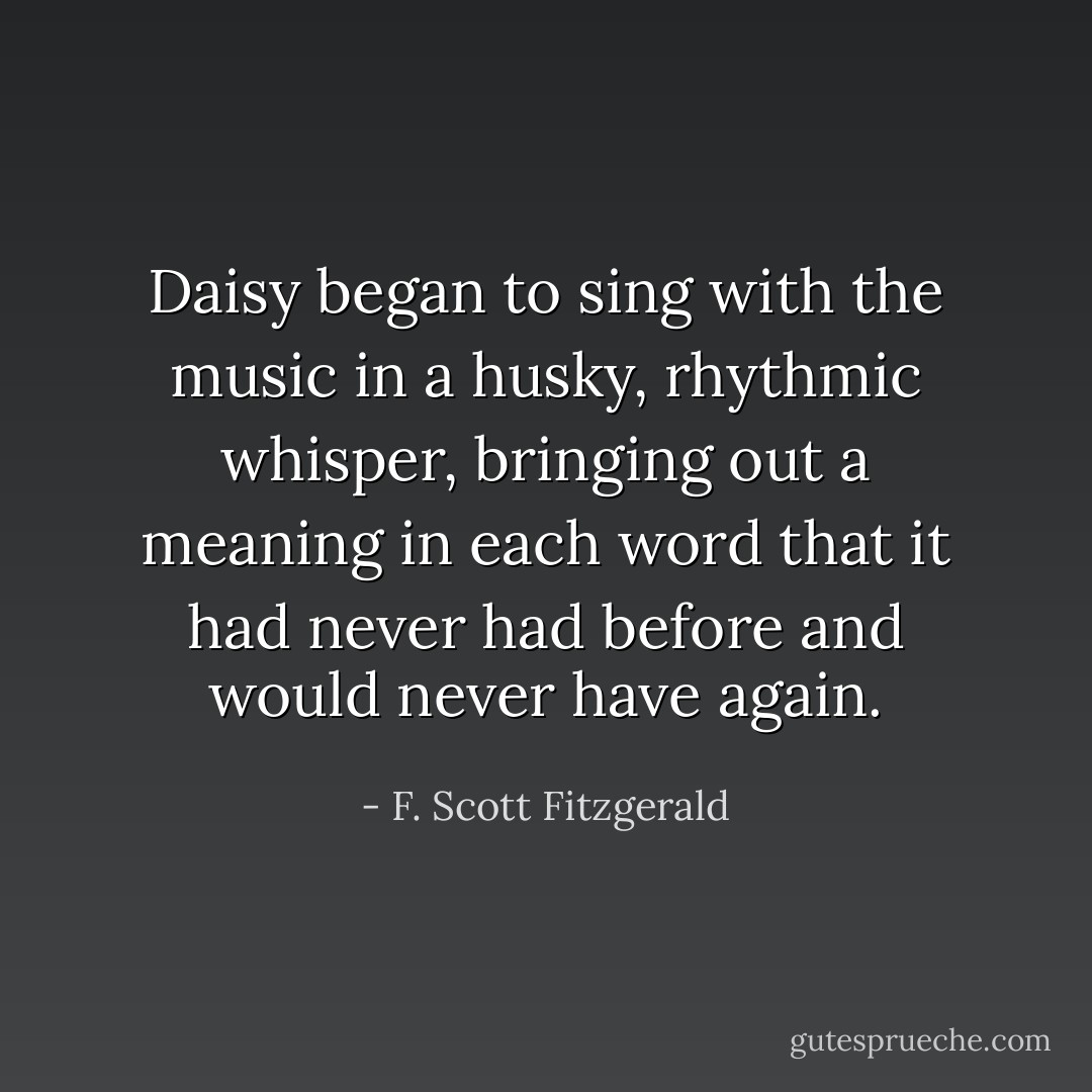 Daisy began to sing with the music in a husky, rhythmic whisper, bringing out a meaning in each word that it had never had before and would never have again. - F. Scott Fitzgerald