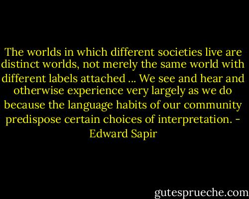 The worlds in which different societies live are distinct worlds, not merely the same world with different labels attached ... We see and hear and otherwise experience very largely as we do because the language habits of our community predispose certain choices of interpretation. - Edward Sapir