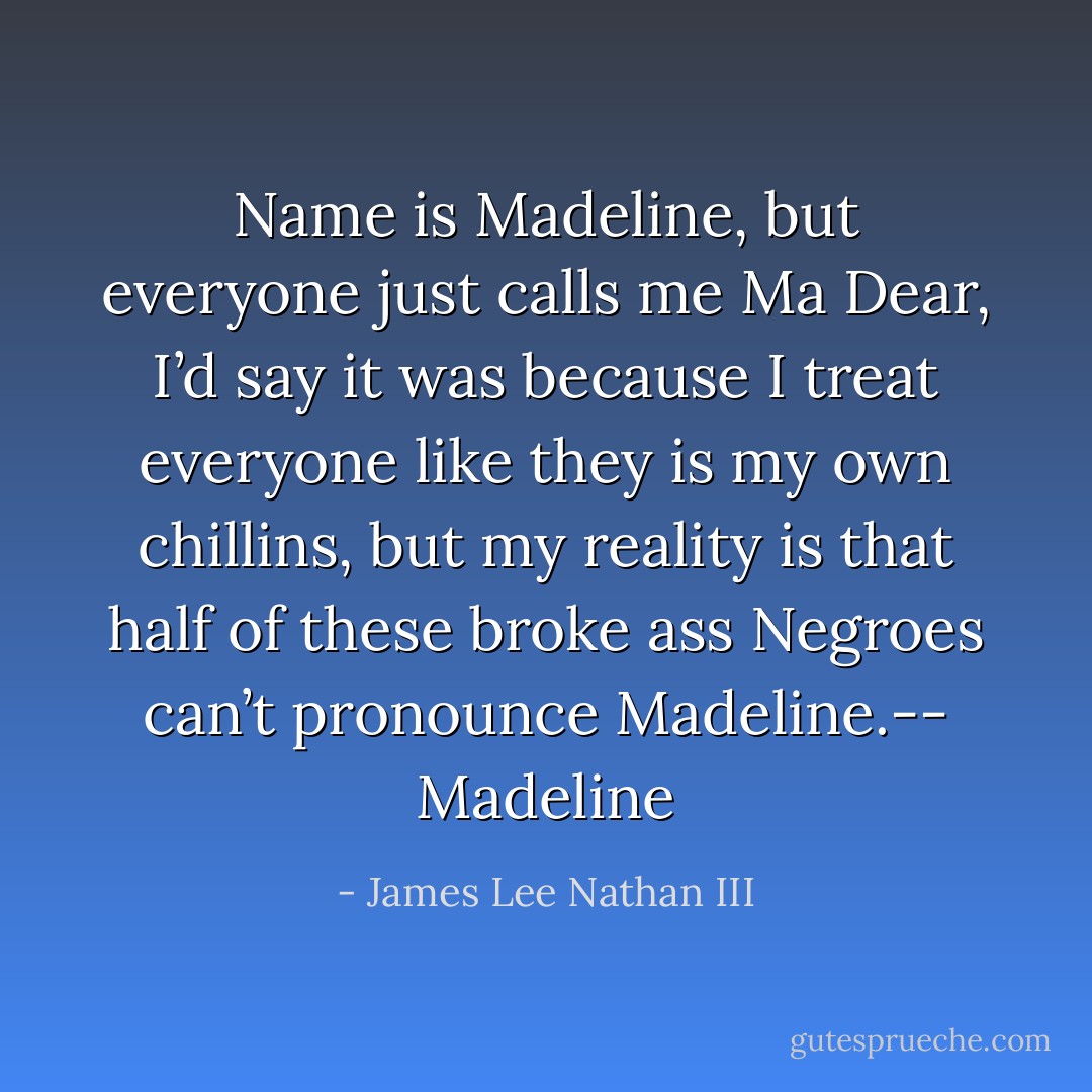 Name is Madeline, but everyone just calls me Ma Dear, I’d say it was because I treat everyone like they is my own chillins, but my reality is that half of these broke ass Negroes can’t pronounce Madeline.-- Madeline - James Lee Nathan III