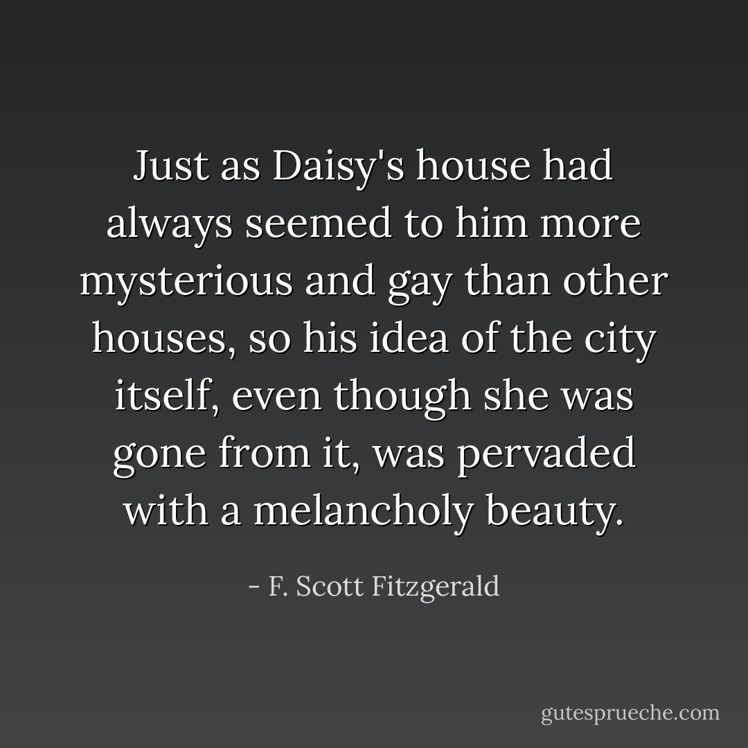 Just as Daisy's house had always seemed to him more mysterious and gay than other houses, so his idea of the city itself, even though she was gone from it, was pervaded with a melancholy beauty. - F. Scott Fitzgerald