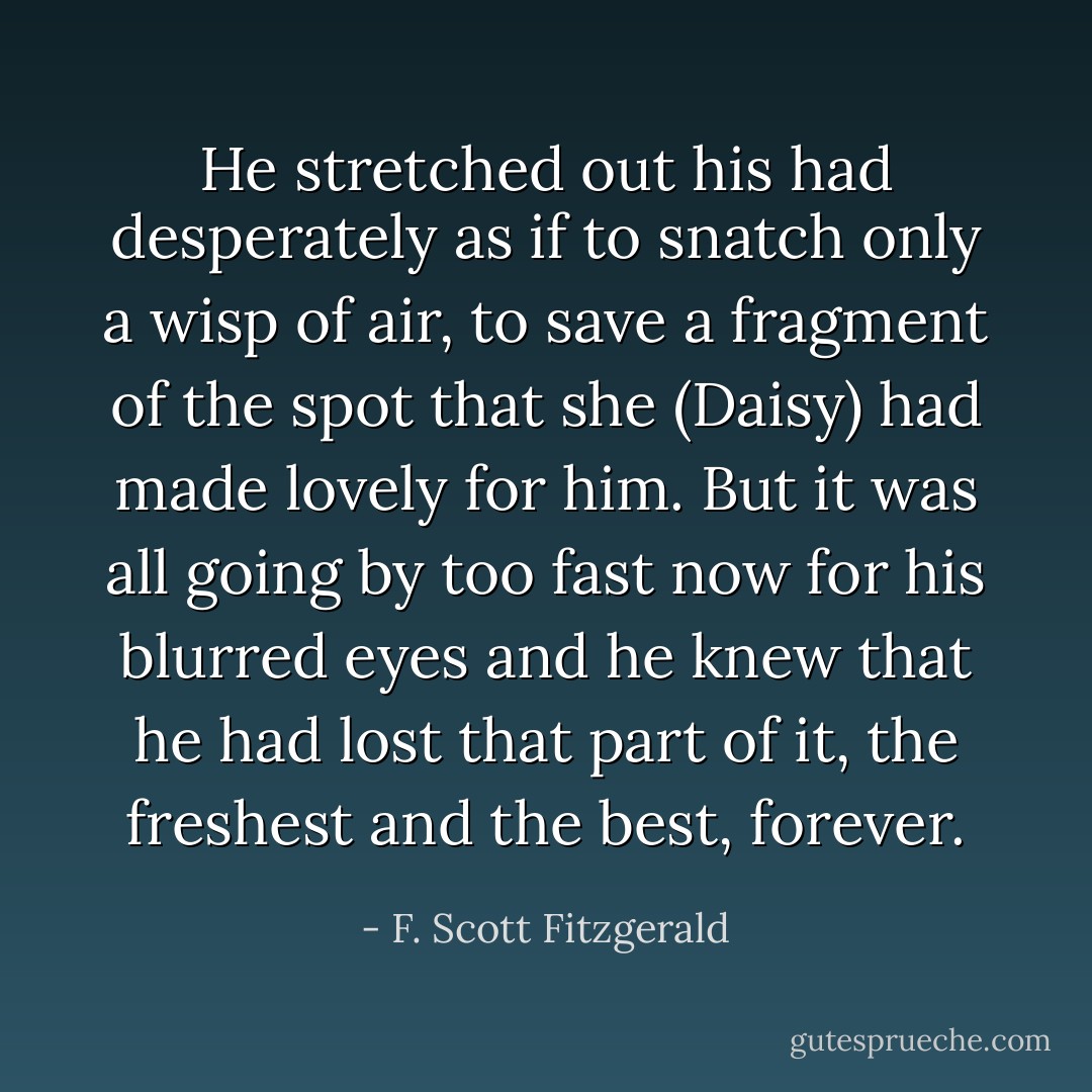 He stretched out his had desperately as if to snatch only a wisp of air, to save a fragment of the spot that she (Daisy) had made lovely for him. But it was all going by too fast now for his blurred eyes and he knew that he had lost that part of it, the freshest and the best, forever. - F. Scott Fitzgerald
