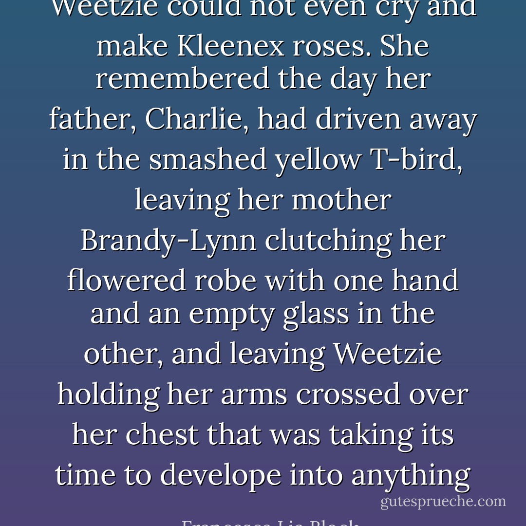 Weetzie could not even cry and make Kleenex roses. She remembered the day her father, Charlie, had driven away in the smashed yellow T-bird, leaving her mother Brandy-Lynn clutching her flowered robe with one hand and an empty glass in the other, and leaving Weetzie holding her arms crossed over her chest that was taking its time to develope into anything - Francesca Lia Block