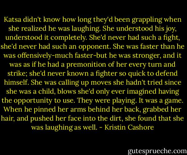 Katsa didn't know how long they'd been grappling when she realized he was laughing. She understood his joy, understood it completely. She'd never had such a fight, she'd never had such an opponent. She was faster than he was offensively-much faster-but he was stronger, and it was as if he had a premonition of her every turn and strike; she'd never known a fighter so quick to defend himself. She was calling up moves she hadn't tried since she was a child, blows she'd only ever imagined having the opportunity to use. They were playing. It was a game. When he pinned her arms behind her back, grabbed her hair, and pushed her face into the dirt, she found that she was laughing as well. - Kristin Cashore