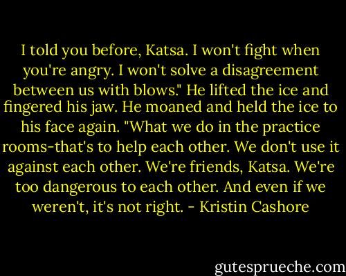 I told you before, Katsa. I won't fight when you're angry. I won't solve a disagreement between us with blows." He lifted the ice and fingered his jaw. He moaned and held the ice to his face again. "What we do in the practice rooms-that's to help each other. We don't use it against each other. We're friends, Katsa. We're too dangerous to each other. And even if we weren't, it's not right. - Kristin Cashore