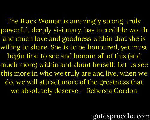 The Black Woman is amazingly strong, truly powerful, deeply visionary, has incredible worth and much love and goodness within that she is willing to share. She is to be honoured, yet must begin first to see and honour all of this (and much more) within and about herself. Let us see this more in who we truly are and live, when we do, we will attract more of the greatness that we absolutely deserve. - Rebecca Gordon