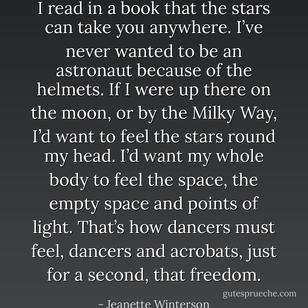I read in a book that the stars can take you anywhere. I’ve never wanted to be an astronaut because of the helmets. If I were up there on the moon, or by the Milky Way, I’d want to feel the stars round my head. I’d want my whole body to feel the space, the empty space and points of light. That’s how dancers must feel, dancers and acrobats, just for a second, that freedom. - Jeanette Winterson
