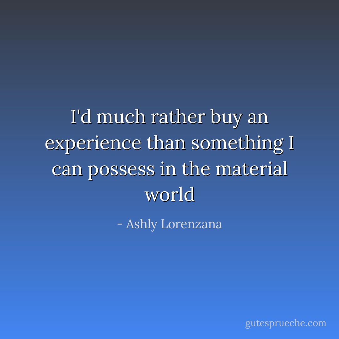 I'd much rather buy an experience than something I can possess in the material world - Ashly Lorenzana
