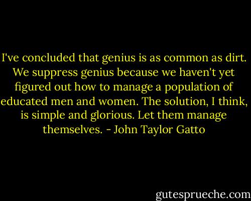 I've concluded that genius is as common as dirt. We suppress genius because we haven't yet figured out how to manage a population of educated men and women. The solution, I think, is simple and glorious. Let them manage themselves. - John Taylor Gatto