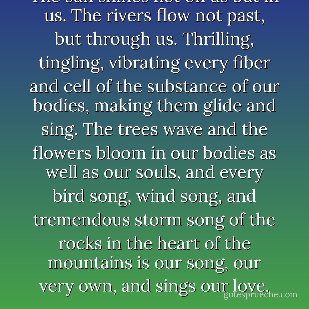 The sun shines not on us but in us. The rivers flow not past, but through us. Thrilling, tingling, vibrating every fiber and cell of the substance of our bodies, making them glide and sing. The trees wave and the flowers bloom in our bodies as well as our souls, and every bird song, wind song, and tremendous storm song of the rocks in the heart of the mountains is our song, our very own, and sings our love. - John Muir