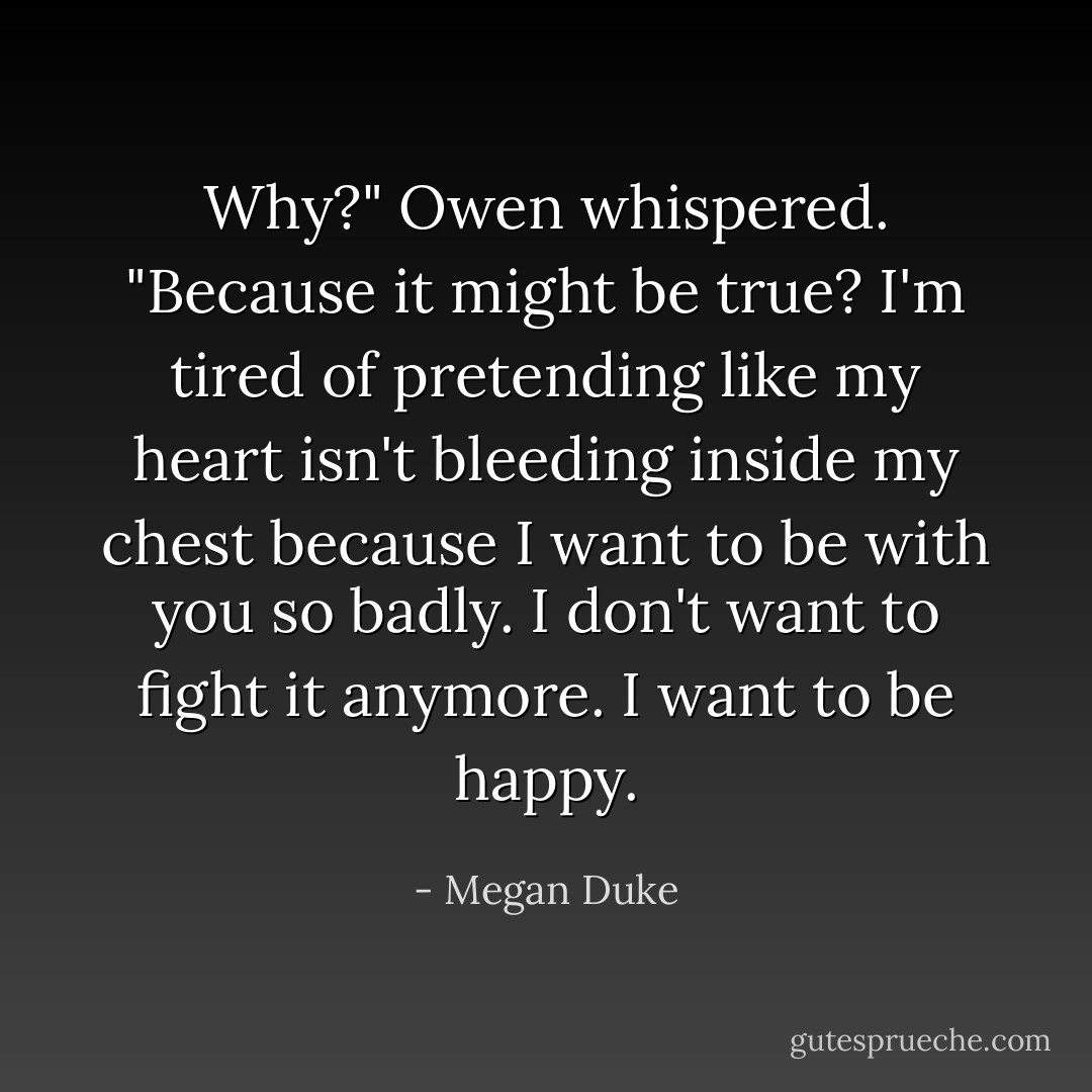 Why?" Owen whispered. "Because it might be true? I'm tired of pretending like my heart isn't bleeding inside my chest because I want to be with you so badly. I don't want to fight it anymore. I want to be happy. - Megan Duke