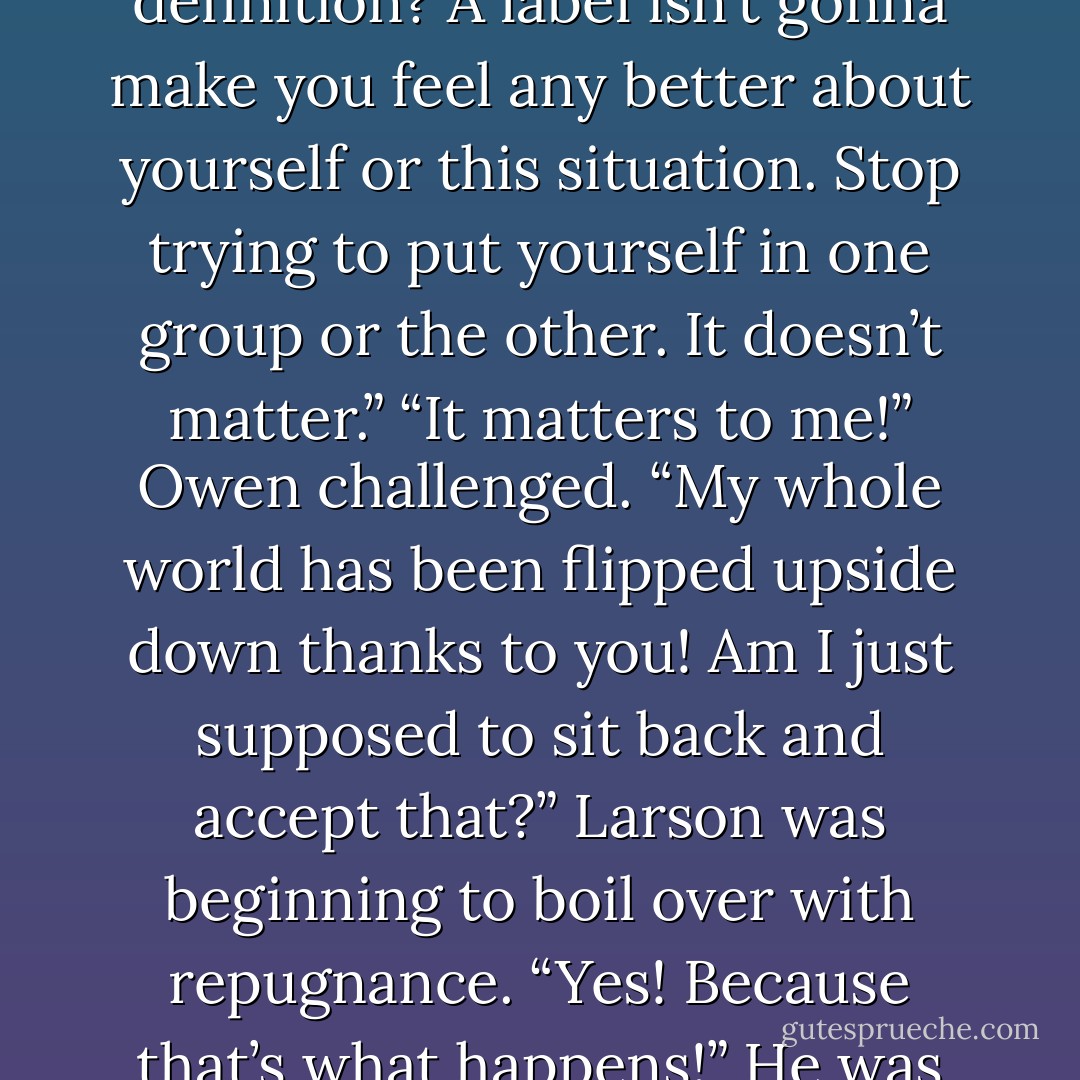Larson had been putting up a front like he wasn’t listening, but hearing that last statement from Owen made him speak up. “It’s not about that,” he asserted.<br />“It has to be,” Owen disagreed. “How else am I supposed to define myself?”<br />“Why do you have to have a definition? A label isn’t gonna make you feel any better about yourself or this situation. Stop trying to put yourself in one group or the other. It doesn’t matter.”<br />“It matters to me!” Owen challenged. “My whole world has been flipped upside down thanks to you! Am I just supposed to sit back and accept that?”<br />Larson was beginning to boil over with repugnance. “Yes! Because that’s what happens!” He was trying as hard a he could not to scream. “Things change and sometimes there’s nothing we can do about it. Life sucks. Deal with it! That’s what I’m doing. I’m not doing it in the best way, but I’m doing it. I’m dealing with that fact that you left me. - Megan Duke