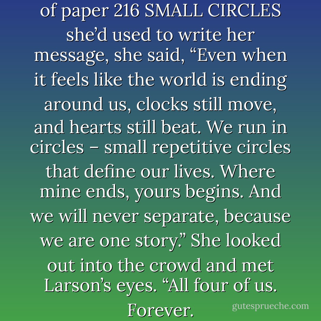 Just before folding up the piece of paper<br />216<br />SMALL CIRCLES<br />she’d used to write her message, she said, “Even when it feels like the world is ending around us, clocks still move, and hearts still beat. We run in circles – small repetitive circles that define our lives. Where mine ends, yours begins. And we will never separate, because we are one story.” She looked out into the crowd and met Larson’s eyes. “All four of us. Forever. - Megan Duke