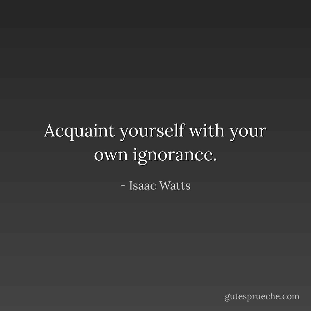 Acquaint yourself with your own ignorance. - Isaac Watts