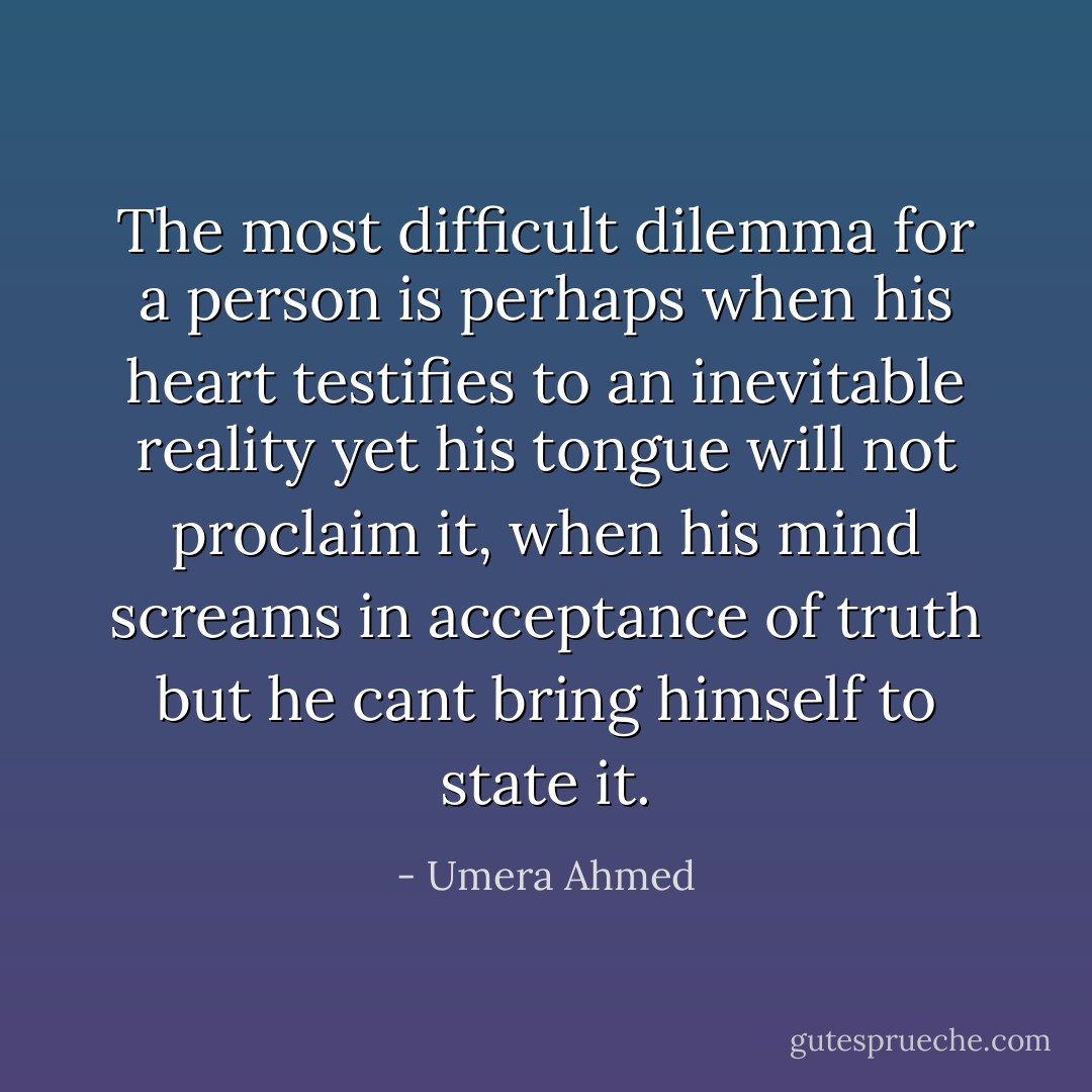 The most difficult dilemma for a person is perhaps when his heart testifies to an inevitable reality yet his tongue will not proclaim it, when his mind screams in acceptance of truth but he cant bring himself to state it. - Umera Ahmed