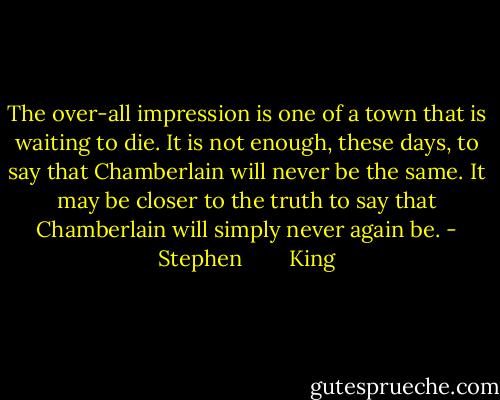 The over-all impression is one of a town that is waiting to die. It is not enough, these days, to say that Chamberlain will never be the same. It may be closer to the truth to say that Chamberlain will simply never again be. - Stephen        King