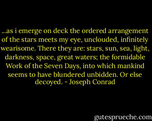 ...as i emerge on deck the ordered arrangement of the stars meets my eye, unclouded, infinitely wearisome. There they are: stars, sun, sea, light, darkness, space, great waters; the formidable Work of the Seven Days, into which mankind seems to have blundered unbidden. Or else decoyed. - Joseph Conrad