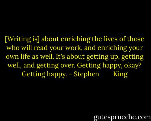 [Writing is] about enriching the lives of those who will read your work, and enriching your own life as well. It's about getting up, getting well, and getting over. Getting happy, okay? Getting happy. - Stephen        King