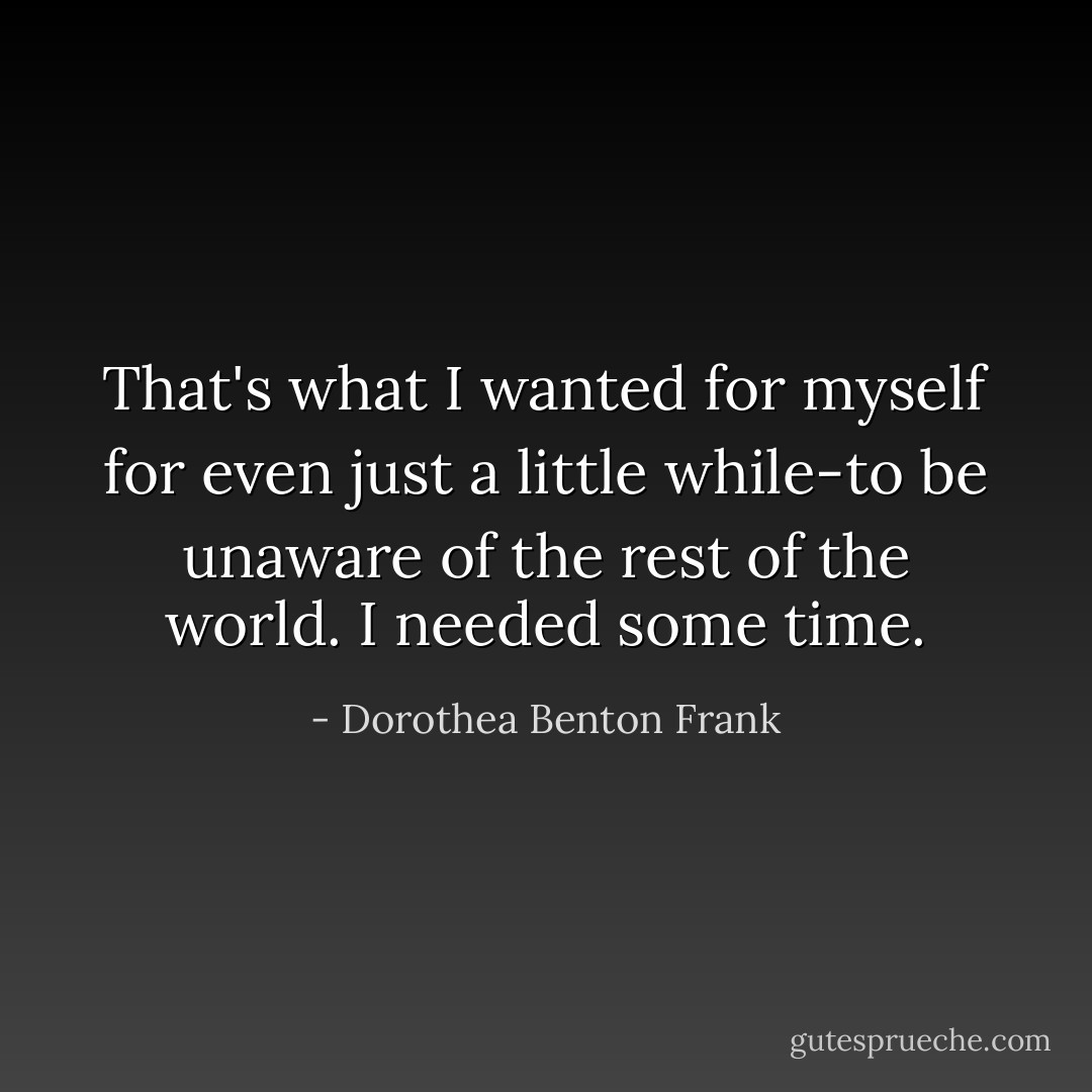 That's what I wanted for myself for even just a little while-to be unaware of the rest of the world. I needed some time. - Dorothea Benton Frank