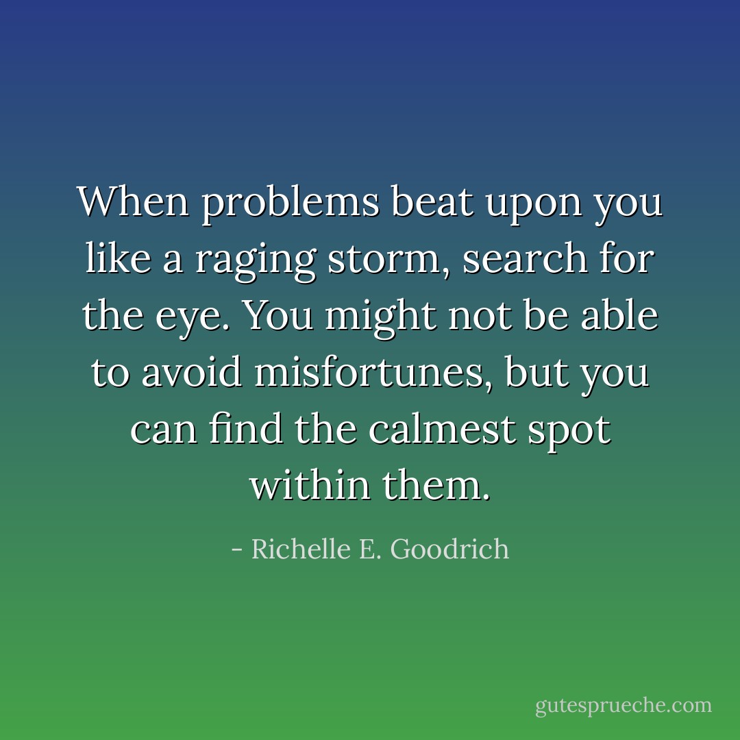 When problems beat upon you like a raging storm, search for the eye. You might not be able to avoid misfortunes, but you can find the calmest spot within them. - Richelle E. Goodrich