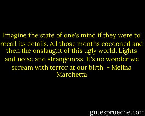 Imagine the state of one's mind if they were to recall its details. All those months cocooned and then the onslaught of this ugly world. Lights and noise and strangeness. It's no wonder we scream with terror at our birth. - Melina Marchetta