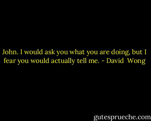 John. I would ask you what you are doing, but I fear you would actually tell me. - David  Wong