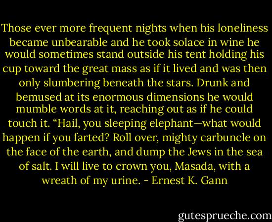 Those ever more frequent nights when his loneliness became unbearable and he took solace in wine he would sometimes stand outside his tent holding his cup toward the great mass as if it lived and was then only slumbering beneath the stars. Drunk and bemused at its enormous dimensions he would mumble words at it, reaching out as if he could touch it. “Hail, you sleeping elephant—what would happen if you farted? Roll over, mighty carbuncle on the face of the earth, and dump the Jews in the sea of salt. I will live to crown you, Masada, with a wreath of my urine. - Ernest K. Gann