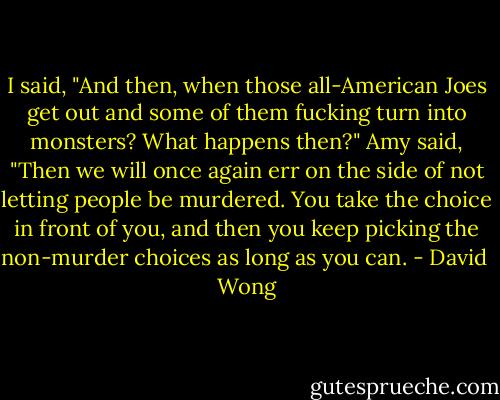 I said, "And then, when those all-American Joes get out and some of them fucking turn into monsters? What happens then?"<br />Amy said, "Then we will once again err on the side of not letting people be murdered. You take the choice in front of you, and then you keep picking the non-murder choices as long as you can. - David  Wong
