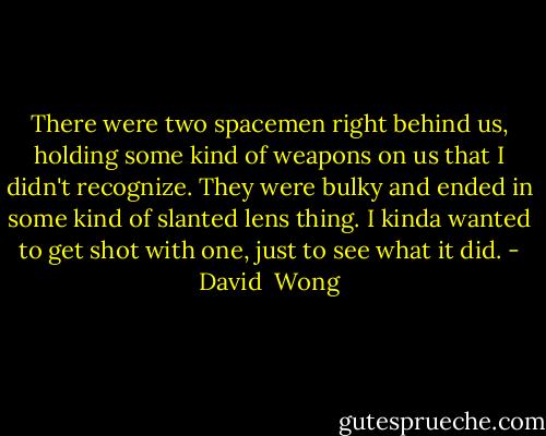 There were two spacemen right behind us, holding some kind of weapons on us that I didn't recognize. They were bulky and ended in some kind of slanted lens thing. I kinda wanted to get shot with one, just to see what it did. - David  Wong