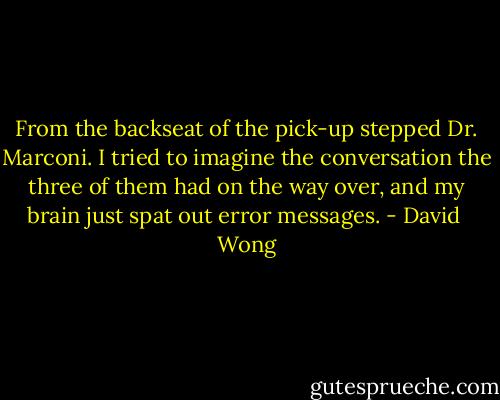 From the backseat of the pick-up stepped Dr. Marconi. I tried to imagine the conversation the three of them had on the way over, and my brain just spat out error messages. - David  Wong