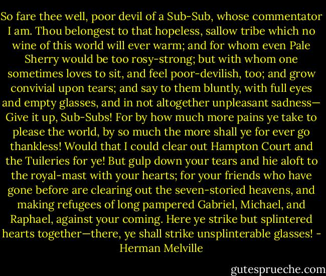 So fare thee well, poor devil of a Sub-Sub, whose commentator I am. Thou belongest to that hopeless, sallow tribe which no wine of this world will ever warm; and for whom even Pale Sherry would be too rosy-strong; but with whom one sometimes loves to sit, and feel poor-devilish, too; and grow convivial upon tears; and say to them bluntly, with full eyes and empty glasses, and in not altogether unpleasant sadness— Give it up, Sub-Subs! For by how much more pains ye take to please the world, by so much the more shall ye for ever go thankless! Would that I could clear out Hampton Court and the Tuileries for ye! But gulp down your tears and hie aloft to the royal-mast with your hearts; for your friends who have gone before are clearing out the seven-storied heavens, and making refugees of long pampered Gabriel, Michael, and Raphael, against your coming. Here ye strike but splintered hearts together—there, ye shall strike unsplinterable glasses! - Herman Melville
