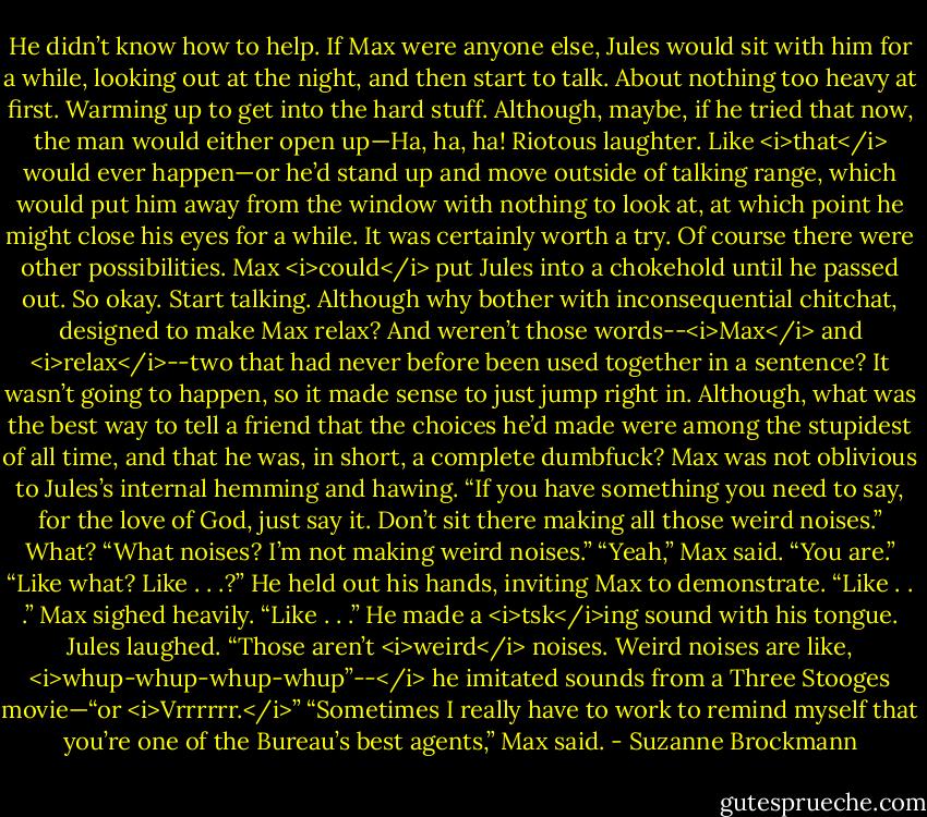 He didn’t know how to help. If Max were anyone else, Jules would sit with him for a while, looking out at the night, and then start to talk. About nothing too heavy at first. Warming up to get into the hard stuff.<br />Although, maybe, if he tried that now, the man would either open up—Ha, ha, ha! Riotous laughter. Like <i>that</i> would ever happen—or he’d stand up and move outside of talking range, which would put him away from the window with nothing to look at, at which point he might close his eyes for a while.<br />It was certainly worth a try.<br />Of course there were other possibilities. Max <i>could</i> put Jules into a chokehold until he passed out.<br />So okay. Start talking. Although why bother with inconsequential chitchat, designed to make Max relax? And weren’t those words--<i>Max</i> and <i>relax</i>--two that had never before been used together in a sentence?<br />It wasn’t going to happen, so it made sense to just jump right in.<br />Although, what was the best way to tell a friend that the choices he’d made were among the stupidest of all time, and that he was, in short, a complete dumbfuck?<br />Max was not oblivious to Jules’s internal hemming and hawing. “If you have something you need to say, for the love of God, just say it. Don’t sit there making all those weird noises.”<br />What? “What noises? I’m not making weird noises.”<br />“Yeah,” Max said. “You are.”<br />“Like what? Like . . .?” He held out his hands, inviting Max to demonstrate.<br />“Like . . .” Max sighed heavily. “Like . . .” He made a <i>tsk</i>ing sound with his tongue.<br />Jules laughed. “Those aren’t <i>weird</i> noises. Weird noises are like, <i>whup-whup-whup-whup”--</i> he imitated sounds from a Three Stooges movie—“or <i>Vrrrrrr.</i>”<br />“Sometimes I really have to work to remind myself that you’re one of the Bureau’s best agents,” Max said. - Suzanne Brockmann