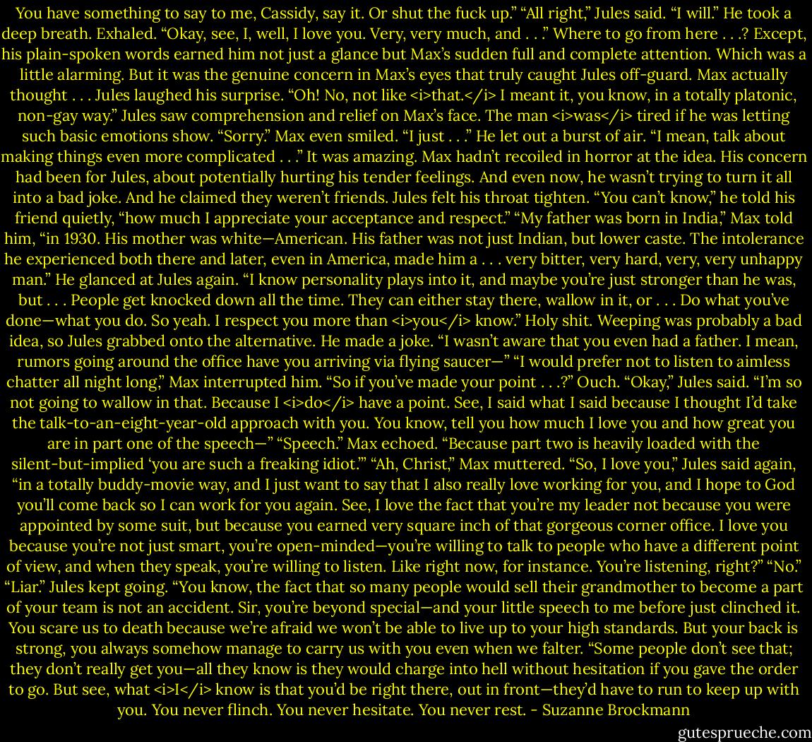 You have something to say to me, Cassidy, say it. Or shut the fuck up.”<br />“All right,” Jules said. “I will.” He took a deep breath. Exhaled. “Okay, see, I, well, I love you. Very, very much, and . . .” Where to go from here . . .?<br />Except, his plain-spoken words earned him not just a glance but Max’s sudden full and complete attention. Which was a little alarming.<br />But it was the genuine concern in Max’s eyes that truly caught Jules off-guard.<br />Max actually thought . . . Jules laughed his surprise. “Oh! No, not like <i>that.</i> I meant it, you know, in a totally platonic, non-gay way.”<br />Jules saw comprehension and relief on Max’s face. The man <i>was</i> tired if he was letting such basic emotions show.<br />“Sorry.” Max even smiled. “I just . . .” He let out a burst of air. “I mean, talk about making things even more complicated . . .”<br />It was amazing. Max hadn’t recoiled in horror at the idea. His concern had been for Jules, about potentially hurting his tender feelings. And even now, he wasn’t trying to turn it all into a bad joke.<br />And he claimed they weren’t friends.<br />Jules felt his throat tighten. “You can’t know,” he told his friend quietly, “how much I appreciate your acceptance and respect.”<br />“My father was born in India,” Max told him, “in 1930. His mother was white—American. His father was not just Indian, but lower caste. The intolerance he experienced both there and later, even in America, made him a . . . very bitter, very hard, very, very unhappy man.” He glanced at Jules again. “I know personality plays into it, and maybe you’re just stronger than he was, but . . . People get knocked down all the time. They can either stay there, wallow in it, or . . . Do what you’ve done—what you do. So yeah. I respect you more than <i>you</i> know.”<br />Holy shit.<br />Weeping was probably a bad idea, so Jules grabbed onto the alternative. He made a joke. “I wasn’t aware that you even had a father. I mean, rumors going around the office have you arriving via flying saucer—”<br />“I would prefer not to listen to aimless chatter all night long,” Max interrupted him. “So if you’ve made your point . . .?”<br />Ouch.<br />“Okay,” Jules said. “I’m so not going to wallow in that. Because I <i>do</i> have a point. See, I said what I said because I thought I’d take the talk-to-an-eight-year-old approach with you. You know, tell you how much I love you and how great you are in part one of the speech—”<br />“Speech.” Max echoed.<br />“Because part two is heavily loaded with the silent-but-implied ‘you are such a freaking idiot.’”<br />“Ah, Christ,” Max muttered.<br />“So, I love you,” Jules said again, “in a totally buddy-movie way, and I just want to say that I also really love working for you, and I hope to God you’ll come back so I can work for you again. See, I love the fact that you’re my leader not because you were appointed by some suit, but because you earned very square inch of that gorgeous corner office. I love you because you’re not just smart, you’re open-minded—you’re willing to talk to people who have a different point of view, and when they speak, you’re willing to listen. Like right now, for instance. You’re listening, right?”<br />“No.”<br />“Liar.” Jules kept going. “You know, the fact that so many people would sell their grandmother to become a part of your team is not an accident. Sir, you’re beyond special—and your little speech to me before just clinched it. You scare us to death because we’re afraid we won’t be able to live up to your high standards. But your back is strong, you always somehow manage to carry us with you even when we falter.<br />“Some people don’t see that; they don’t really get you—all they know is they would charge into hell without hesitation if you gave the order to go. But see, what <i>I</i> know is that you’d be right there, out in front—they’d have to run to keep up with you. You never flinch. You never hesitate. You never rest. - Suzanne Brockmann