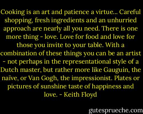 Cooking is an art and patience a virtue... Careful shopping, fresh<br />ingredients and an unhurried approach are nearly all you need. There is one more thing - love. Love for food and love for those you invite to your table. With a combination of these things you can be an artist - not perhaps in the representational style of a Dutch master, but rather more like Gauguin, the naïve, or Van Gogh,<br />the impressionist. Plates or pictures of sunshine taste of happiness and love. - Keith Floyd