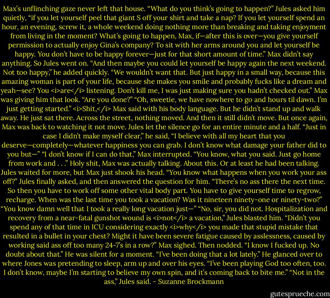 Max’s unflinching gaze never left that house.<br />“What do you think’s going to happen?” Jules asked him quietly, “if you let yourself peel that giant S off your shirt and take a nap? If you let yourself spend an hour, an evening, screw it, a whole weekend doing nothing more than breaking and taking enjoyment from living in the moment? What’s going to happen, Max, if—after this is over—you give yourself permission to actually enjoy Gina’s company? To sit with her arms around you and let yourself be happy. You don’t have to be happy forever—just for that short amount of time.”<br />Max didn’t say anything.<br />So Jules went on. “And then maybe you could let yourself be happy again the next weekend. Not too happy,” he added quickly. “We wouldn’t want that. But just happy in a small way, because this amazing woman is part of your life, because she makes you smile and probably fucks like a dream and yeah—see? You <i>are</i> listening. Don’t kill me, I was just making sure you hadn’t checked out.”<br />Max was giving him that look. “Are you done?”<br />“Oh, sweetie, we have nowhere to go and hours til dawn. I’m just getting started.”<br /><i>Shit,</i> Max said with his body language. But he didn’t stand up and walk away. He just sat there.<br />Across the street, nothing moved. And then it still didn’t move. But once again, Max was back to watching it not move.<br />Jules let the silence go for an entire minute and a half. “Just in case I didn’t make myself clear,” he said, “I believe with all my heart that you deserve—completely—whatever happiness you can grab. I don’t know what damage your father did to you but—”<br />“I don’t know if I can do that,” Max interrupted. “You know, what you said. Just go home from work and . . .”<br />Holy shit, Max was actually talking. About this. Or at least he had been talking. Jules waited for more, but Max just shook his head.<br />“You know what happens when you work your ass off?” Jules finally asked, and then answered the question for him. “There’s no ass there the next time. So then you have to work off some other vital body part. You have to give yourself time to regrow, recharge. When was the last time you took a vacation? Was it nineteen ninety-one or ninety-two?”<br />“You know damn well that I took a really long vacation just—”<br />“No, sir, you did not. Hospitalization and recovery from a near-fatal gunshot wound is <i>not</i> a vacation,” Jules blasted him. “Didn’t you spend any of that time in ICU considering exactly <i>why</i> you made that stupid mistake that resulted in a bullet in your chest? Might it have been severe fatigue caused by asslessness, caused by working said ass off too many 24-7’s in a row?”<br />Max sighed. Then nodded. “I know I fucked up. No doubt about that.” He was silent for a moment. “I’ve been doing that a lot lately.” He glanced over to where Jones was pretending to sleep, arm up and over his eyes. “I’ve been playing God too often, too. I don’t know, maybe I’m starting to believe my own spin, and it’s coming back to bite me.”<br />“Not in the ass,” Jules said. - Suzanne Brockmann