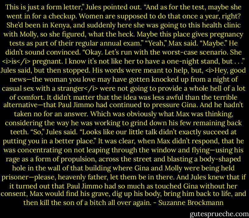 This is just a form letter,” Jules pointed out. “And as for the test, maybe she went in for a checkup. Women are supposed to do that once a year, right? She’d been in Kenya, and suddenly here she was going to this health clinic with Molly, so she figured, what the heck. Maybe this place gives pregnancy tests as part of their regular annual exam.”<br />“Yeah,” Max said. “Maybe.”<br />He didn’t sound convinced.<br />“Okay. Let’s run with the worst-case scenario. She <i>is</i> pregnant. I know it’s not like her to have a one-night stand, but . . .” Jules said, but then stopped. His words were meant to help, but, <i>Hey, good news—the woman you love may have gotten knocked up from a night of casual sex with a stranger</i> were not going to provide a whole hell of a lot of comfort.<br />It didn’t matter that the idea was less awful than the terrible alternative—that Paul Jimmo had continued to pressure Gina. And he hadn’t taken no for an answer.<br />Which was obviously what Max was thinking, considering the way he was working to grind down his few remaining back teeth.<br />“So,” Jules said. “Looks like our little talk didn’t exactly succeed at putting you in a better place.”<br />It was clear, when Max didn’t respond, that he was concentrating on not leaping through the window and flying—using his rage as a form of propulsion, across the street and blasting a body-shaped hole in the wall of that building where Gina and Molly were being held prisoner—please, heavenly father, let them be in there.<br />And Jules knew that if it turned out that Paul Jimmo had so much as touched Gina without her consent, Max would find his grave, dig up his body, bring him back to life, and then kill the son of a bitch all over again. - Suzanne Brockmann