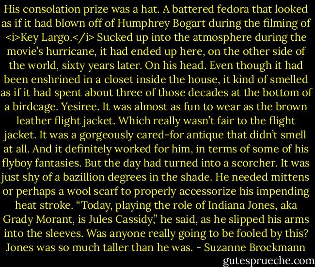 His consolation prize was a hat. A battered fedora that looked as if it had blown off of Humphrey Bogart during the filming of <i>Key Largo.</i> Sucked up into the atmosphere during the movie’s hurricane, it had ended up here, on the other side of the world, sixty years later.<br />On his head.<br />Even though it had been enshrined in a closet inside the house, it kind of smelled as if it had spent about three of those decades at the bottom of a birdcage.<br />Yesiree. It was almost as fun to wear as the brown leather flight jacket.<br />Which really wasn’t fair to the flight jacket. It was a gorgeously cared-for antique that didn’t smell at all. And it definitely worked for him, in terms of some of his flyboy fantasies. But the day had turned into a scorcher. It was just shy of a bazillion degrees in the shade.<br />He needed mittens or perhaps a wool scarf to properly accessorize his impending heat stroke.<br />“Today, playing the role of Indiana Jones, aka Grady Morant, is Jules Cassidy,” he said, as he slipped his arms into the sleeves.<br />Was anyone really going to be fooled by this? Jones was so much taller than he was. - Suzanne Brockmann