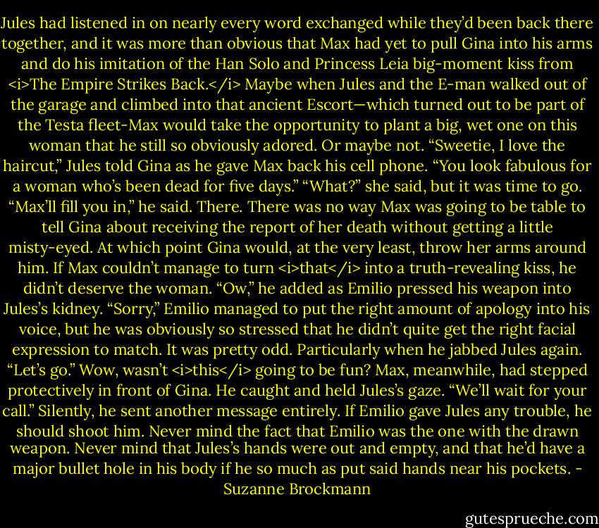 Jules had listened in on nearly every word exchanged while they’d been back there together, and it was more than obvious that Max had yet to pull Gina into his arms and do his imitation of the Han Solo and Princess Leia big-moment kiss from <i>The Empire Strikes Back.</i><br />Maybe when Jules and the E-man walked out of the garage and climbed into that ancient Escort—which turned out to be part of the Testa fleet-Max would take the opportunity to plant a big, wet one on this woman that he still so obviously adored.<br />Or maybe not.<br />“Sweetie, I love the haircut,” Jules told Gina as he gave Max back his cell phone. “You look fabulous for a woman who’s been dead for five days.”<br />“What?” she said, but it was time to go.<br />“Max’ll fill you in,” he said. There. There was no way Max was going to be table to tell Gina about receiving the report of her death without getting a little misty-eyed. At which point Gina would, at the very least, throw her arms around him. If Max couldn’t manage to turn <i>that</i> into a truth-revealing kiss, he didn’t deserve the woman. “Ow,” he added as Emilio pressed his weapon into Jules’s kidney.<br />“Sorry,” Emilio managed to put the right amount of apology into his voice, but he was obviously so stressed that he didn’t quite get the right facial expression to match. It was pretty odd. Particularly when he jabbed Jules again. “Let’s go.”<br />Wow, wasn’t <i>this</i> going to be fun?<br />Max, meanwhile, had stepped protectively in front of Gina. He caught and held Jules’s gaze. “We’ll wait for your call.” Silently, he sent another message entirely. If Emilio gave Jules any trouble, he should shoot him.<br />Never mind the fact that Emilio was the one with the drawn weapon. Never mind that Jules’s hands were out and empty, and that he’d have a major bullet hole in his body if he so much as put said hands near his pockets. - Suzanne Brockmann