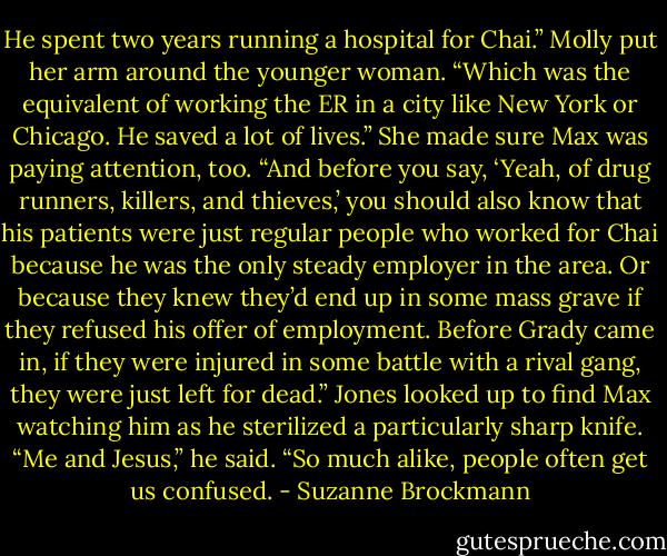 He spent two years running a hospital for Chai.” Molly put her arm around the younger woman. “Which was the equivalent of working the ER in a city like New York or Chicago. He saved a lot of lives.” She made sure Max was paying attention, too. “And before you say, ‘Yeah, of drug runners, killers, and thieves,’ you should also know that his patients were just regular people who worked for Chai because he was the only steady employer in the area. Or because they knew they’d end up in some mass grave if they refused his offer of employment. Before Grady came in, if they were injured in some battle with a rival gang, they were just left for dead.”<br />Jones looked up to find Max watching him as he sterilized a particularly sharp knife. “Me and Jesus,” he said. “So much alike, people often get us confused. - Suzanne Brockmann