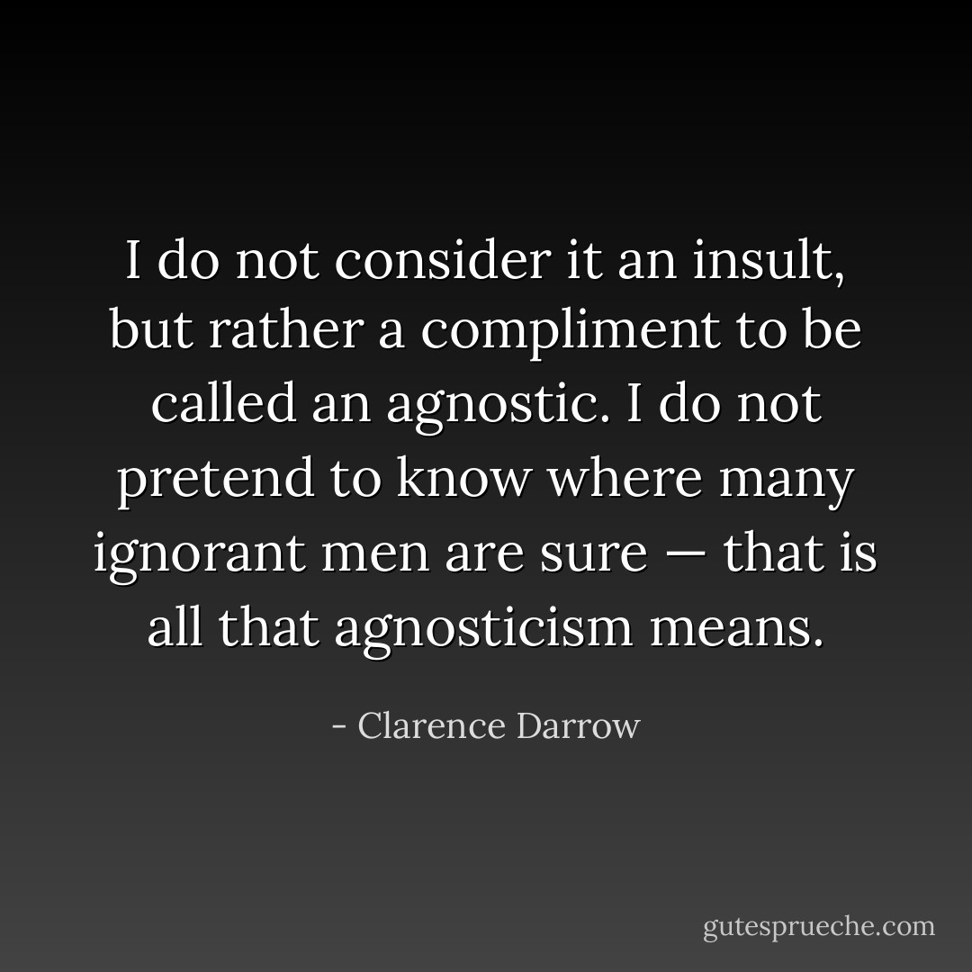 I do not consider it an insult, but rather a compliment to be called an agnostic. I do not pretend to know where many ignorant men are sure — that is all that agnosticism means. - Clarence Darrow