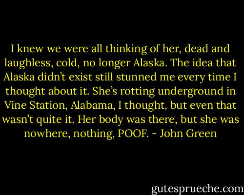 I knew we were all thinking of her, dead and laughless, cold, no longer Alaska. The idea that Alaska didn’t exist still stunned me every time I thought about it. She’s rotting underground in Vine Station, Alabama, I thought, but even that wasn’t quite it. Her body was there, but she was nowhere, nothing, POOF. - John Green
