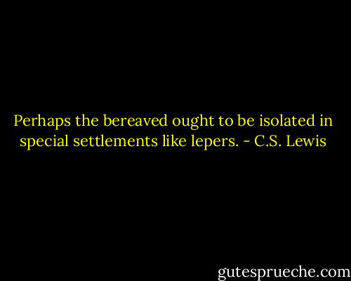 Perhaps the bereaved ought to be isolated in special settlements like lepers. - C.S. Lewis