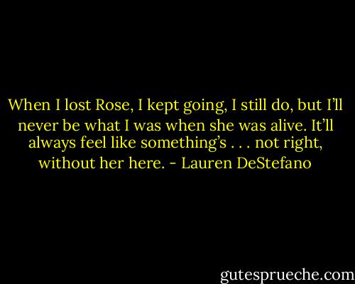 When I lost Rose, I kept going, I still do, but I’ll never be what I was when she was alive. It’ll always feel like something’s . . . not right, without her here. - Lauren DeStefano
