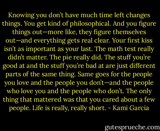 Knowing you don’t have much time left changes things. You get kind of philosophical. And you figure things out—more like, they figure themselves out—and everything gets real clear. Your first kiss isn’t as important as your last. The math test really didn’t matter. The pie really did. The stuff you’re good at and the stuff you’re bad at are just different parts of the same thing. Same goes for the people you love and the people you don’t—and the people who love you and the people who don’t. The only thing that mattered was that you cared about a few people. Life is really, really short. - Kami Garcia
