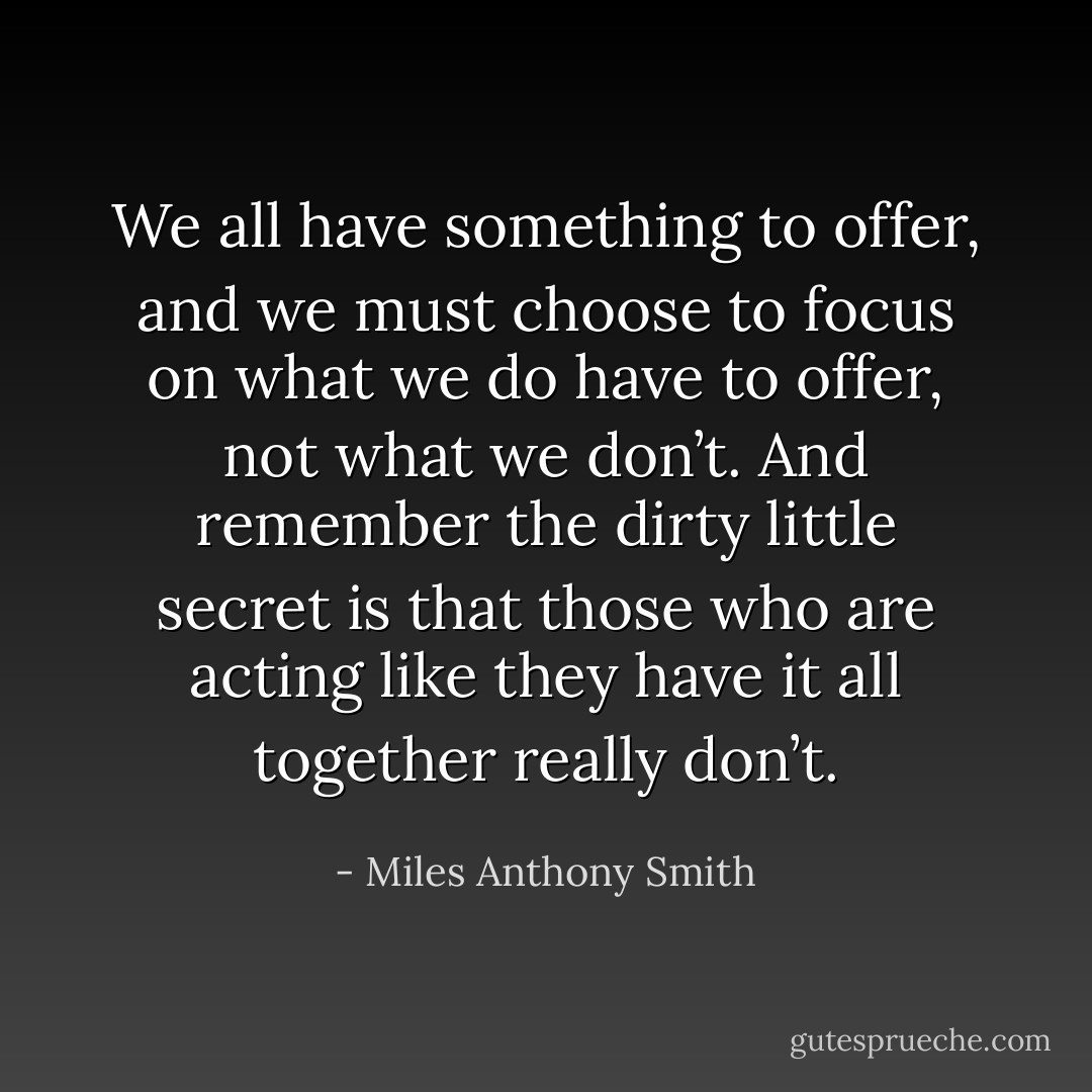 We all have something to offer, and we must choose to focus on what we do have to offer, not what we don’t. And remember the dirty little secret is that those who are acting like they have it all together really don’t. - Miles Anthony Smith